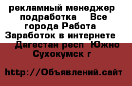рекламный менеджер (подработка) - Все города Работа » Заработок в интернете   . Дагестан респ.,Южно-Сухокумск г.